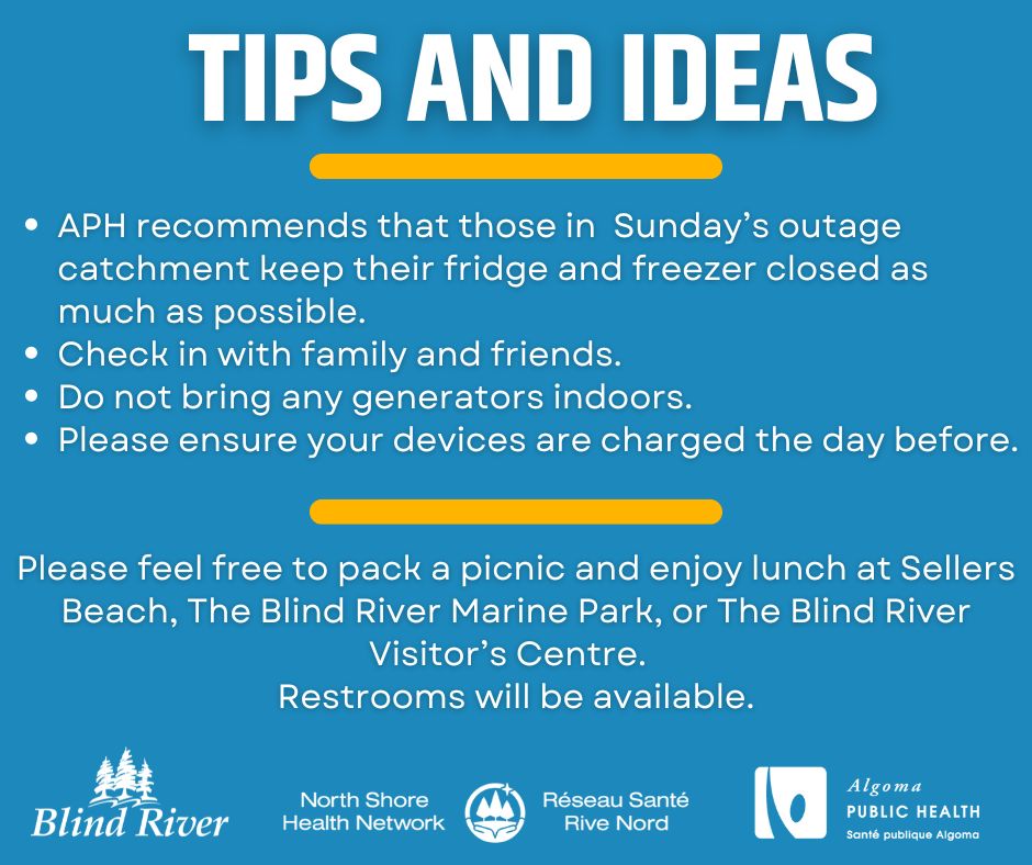 Tips and ideas APH recommends that those in  Sunday’s outage catchment keep their fridge and freezer closed as much as possible. Check in with family and friends. Do not bring any generators indoors. Please ensure your devices are charged the day before Please feel free to pack a picnic and enjoy lunch at Sellers Beach, The Blind River Marine Park, or The Blind River Visitor’s Centre.   Restrooms will be available.